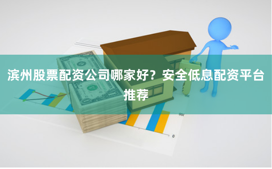 滨州股票配资公司哪家好？安全低息配资平台推荐