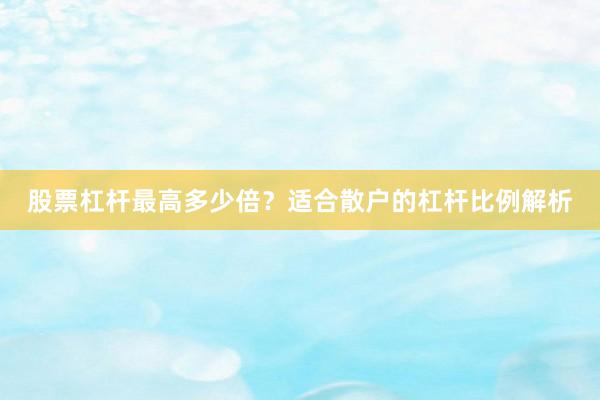 股票杠杆最高多少倍？适合散户的杠杆比例解析