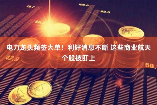 电力龙头频签大单！利好消息不断 这些商业航天个股被盯上