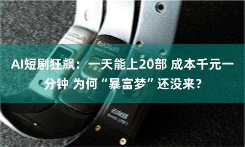 AI短剧狂飙：一天能上20部 成本千元一分钟 为何“暴富梦”还没来？